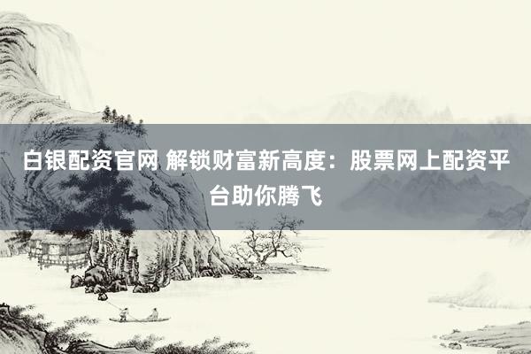 白银配资官网 解锁财富新高度：股票网上配资平台助你腾飞