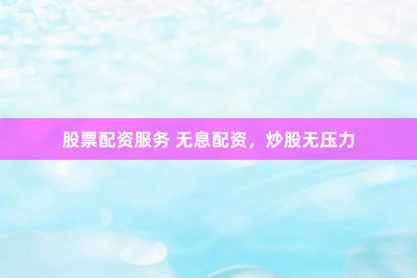 股票配资服务 无息配资，炒股无压力