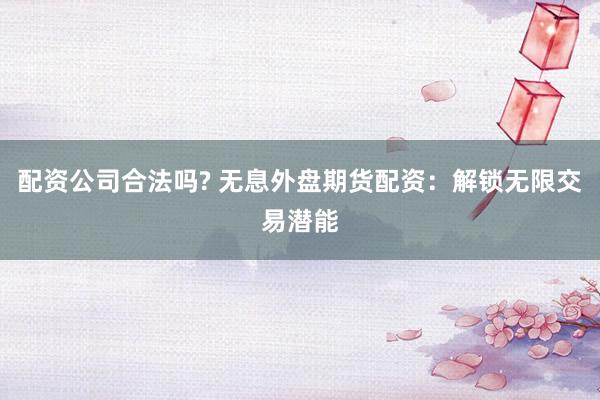 配资公司合法吗? 无息外盘期货配资：解锁无限交易潜能