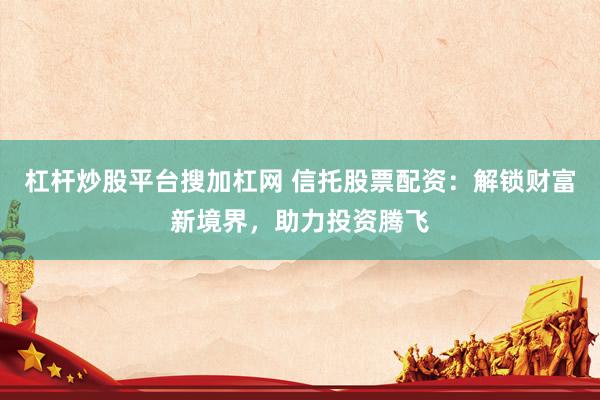 杠杆炒股平台搜加杠网 信托股票配资：解锁财富新境界，助力投资腾飞