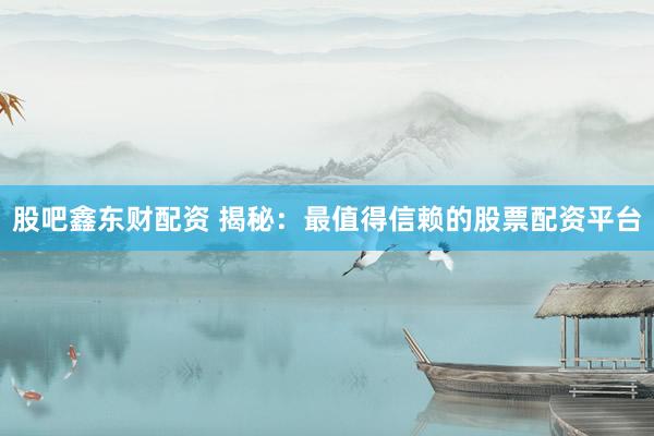 股吧鑫东财配资 揭秘：最值得信赖的股票配资平台