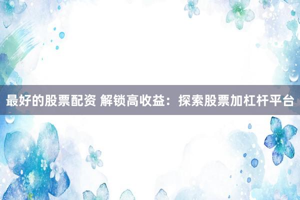 最好的股票配资 解锁高收益：探索股票加杠杆平台