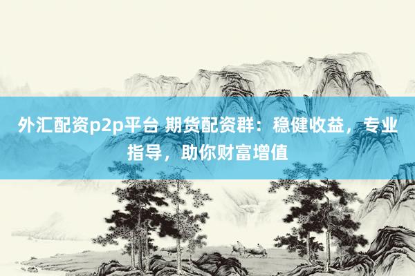 外汇配资p2p平台 期货配资群：稳健收益，专业指导，助你财富增值
