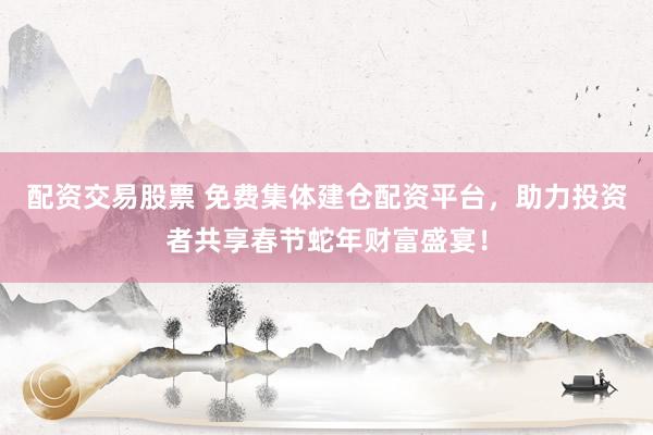 配资交易股票 免费集体建仓配资平台，助力投资者共享春节蛇年财富盛宴！