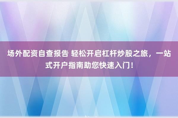 场外配资自查报告 轻松开启杠杆炒股之旅，一站式开户指南助您快速入门！