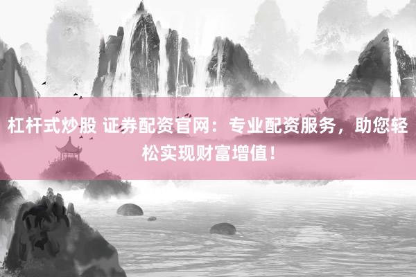 杠杆式炒股 证券配资官网：专业配资服务，助您轻松实现财富增值！