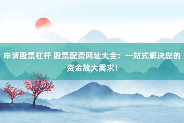 申请股票杠杆 股票配资网址大全：一站式解决您的资金放大需求！