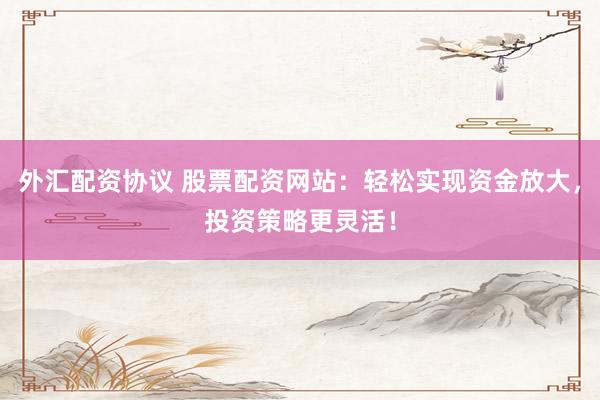 外汇配资协议 股票配资网站：轻松实现资金放大，投资策略更灵活！
