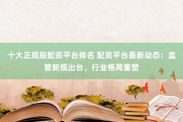 十大正规股配资平台排名 配资平台最新动态：监管新规出台，行业格局重塑