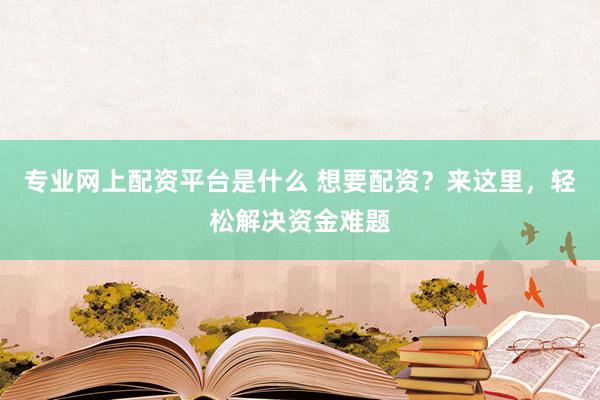 专业网上配资平台是什么 想要配资？来这里，轻松解决资金难题