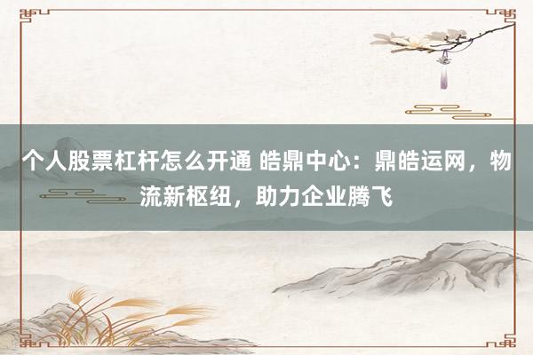 个人股票杠杆怎么开通 皓鼎中心：鼎皓运网，物流新枢纽，助力企业腾飞