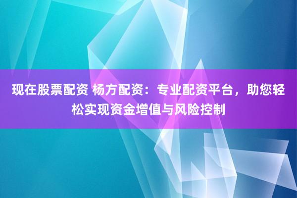 现在股票配资 杨方配资：专业配资平台，助您轻松实现资金增值与风险控制