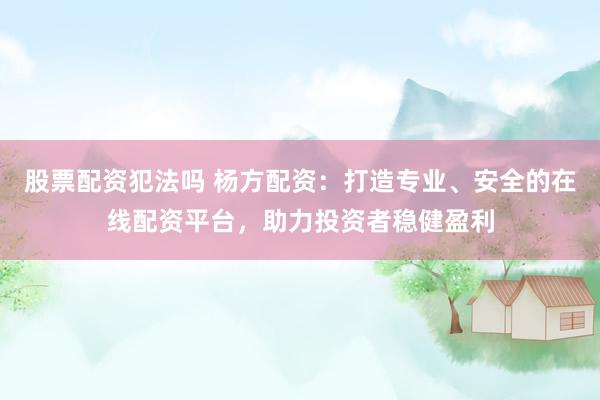 股票配资犯法吗 杨方配资：打造专业、安全的在线配资平台，助力投资者稳健盈利