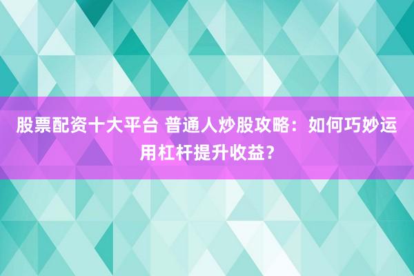 股票配资十大平台 普通人炒股攻略：如何巧妙运用杠杆提升收益？