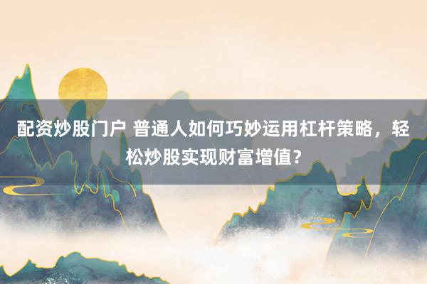 配资炒股门户 普通人如何巧妙运用杠杆策略，轻松炒股实现财富增值？