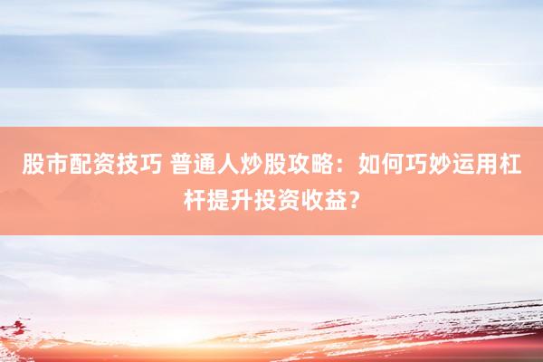 股市配资技巧 普通人炒股攻略：如何巧妙运用杠杆提升投资收益？