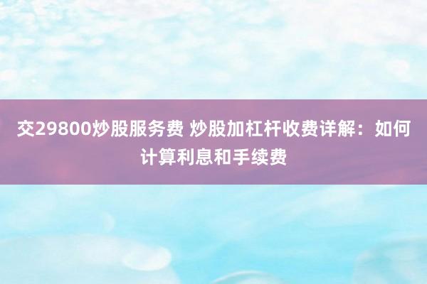 交29800炒股服务费 炒股加杠杆收费详解：如何计算利息和手续费
