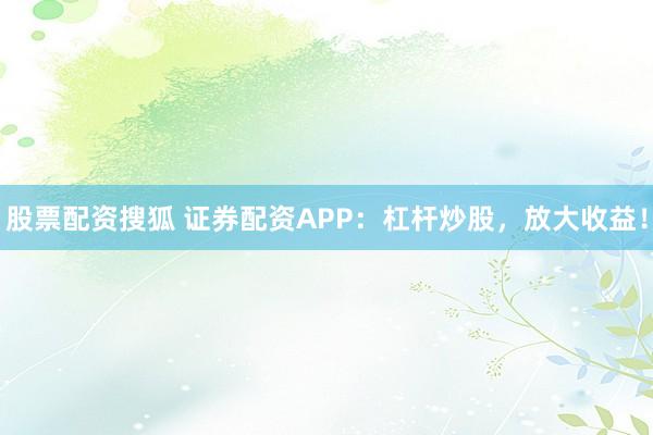 股票配资搜狐 证券配资APP：杠杆炒股，放大收益！