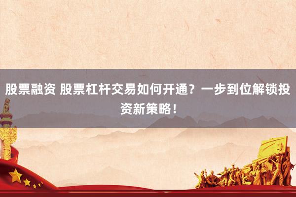 股票融资 股票杠杆交易如何开通？一步到位解锁投资新策略！