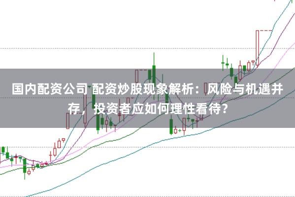 国内配资公司 配资炒股现象解析：风险与机遇并存，投资者应如何理性看待？