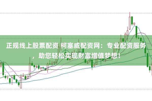 正规线上股票配资 柯塞威配资网：专业配资服务，助您轻松实现财富增值梦想！