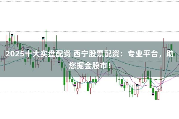 2025十大实盘配资 西宁股票配资：专业平台，助您掘金股市！