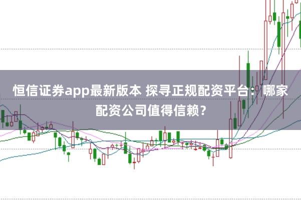 恒信证券app最新版本 探寻正规配资平台：哪家配资公司值得信赖？