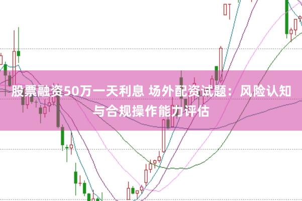股票融资50万一天利息 场外配资试题：风险认知与合规操作能力评估