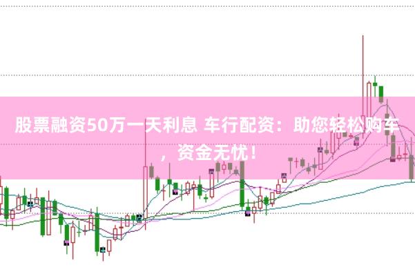 股票融资50万一天利息 车行配资：助您轻松购车，资金无忧！