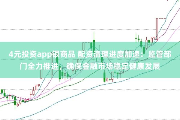 4元投资app银商品 配资清理进度加速：监管部门全力推进，确保金融市场稳定健康发展