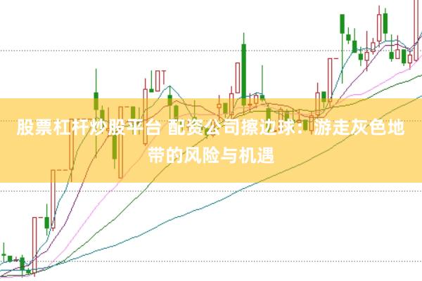 股票杠杆炒股平台 配资公司擦边球：游走灰色地带的风险与机遇