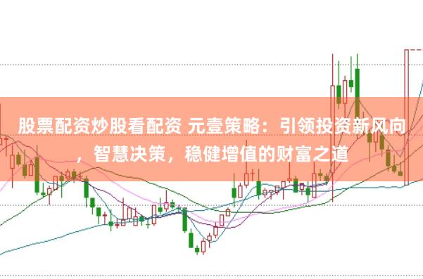 股票配资炒股看配资 元壹策略：引领投资新风向，智慧决策，稳健增值的财富之道