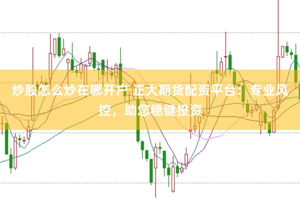 炒股怎么炒在哪开户 正大期货配资平台：专业风控，助您稳健投资