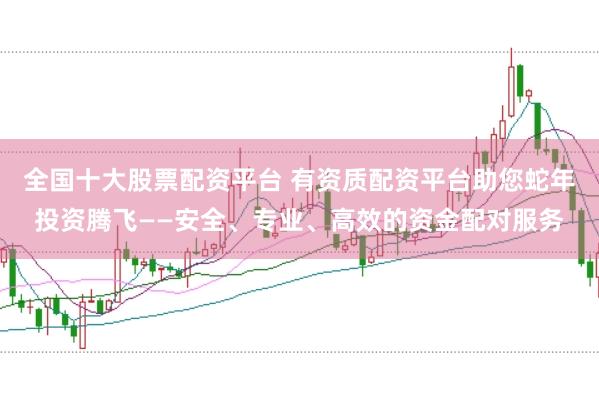 全国十大股票配资平台 有资质配资平台助您蛇年投资腾飞——安全、专业、高效的资金配对服务