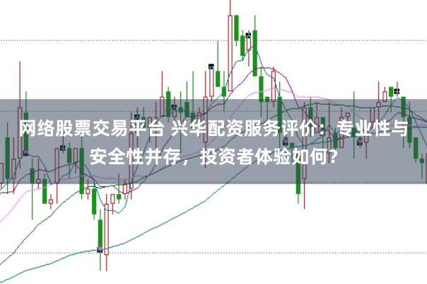 网络股票交易平台 兴华配资服务评价：专业性与安全性并存，投资者体验如何？