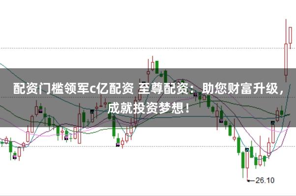 配资门槛领军c亿配资 至尊配资：助您财富升级，成就投资梦想！
