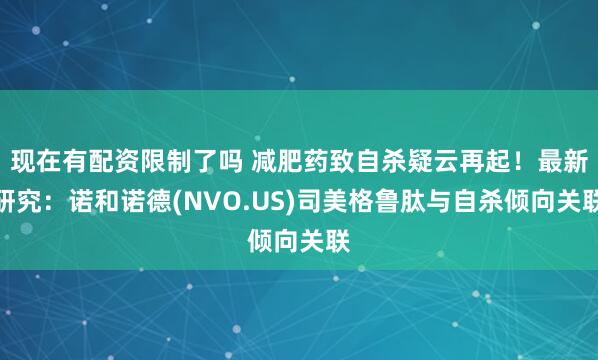 现在有配资限制了吗 减肥药致自杀疑云再起！最新研究：诺和诺德(NVO.US)司美格鲁肽与自杀倾向关联
