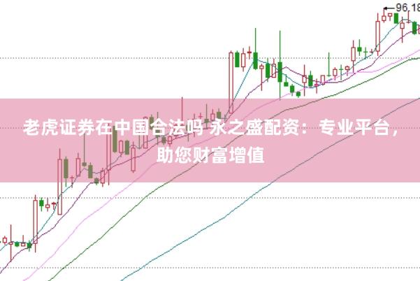 老虎证券在中国合法吗 永之盛配资：专业平台，助您财富增值