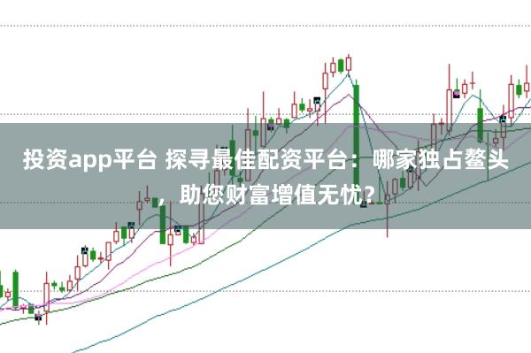 投资app平台 探寻最佳配资平台：哪家独占鳌头，助您财富增值无忧？