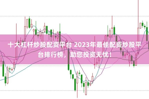 十大杠杆炒股配资平台 2023年最佳配资炒股平台排行榜，助您投资无忧！