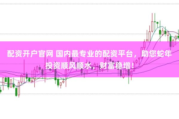 配资开户官网 国内最专业的配资平台，助您蛇年投资顺风顺水，财富稳增！