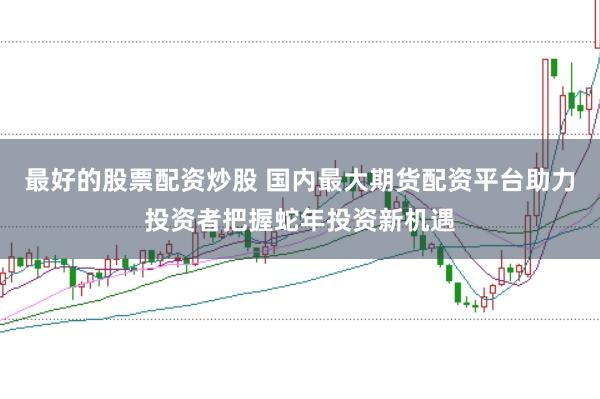 最好的股票配资炒股 国内最大期货配资平台助力投资者把握蛇年投资新机遇