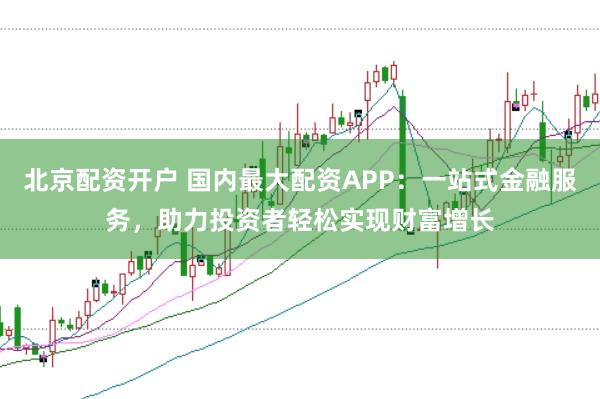 北京配资开户 国内最大配资APP：一站式金融服务，助力投资者轻松实现财富增长