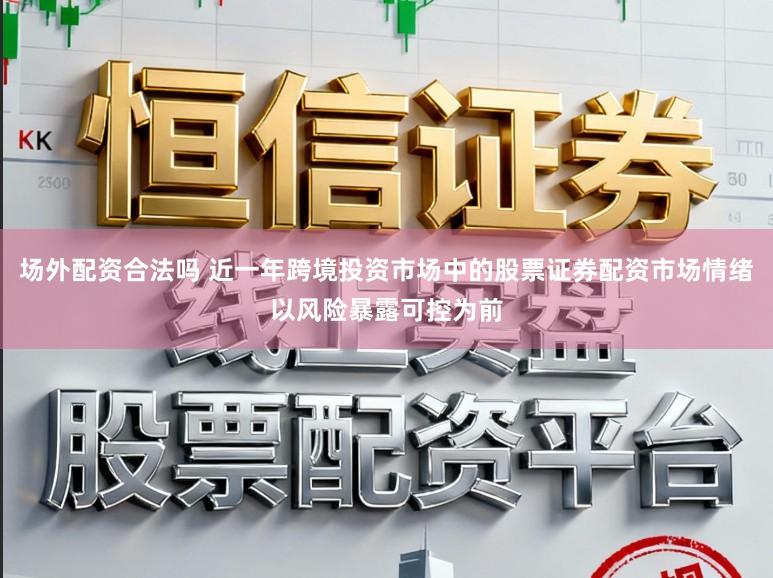 场外配资合法吗 近一年跨境投资市场中的股票证券配资市场情绪以风险暴露可控为前