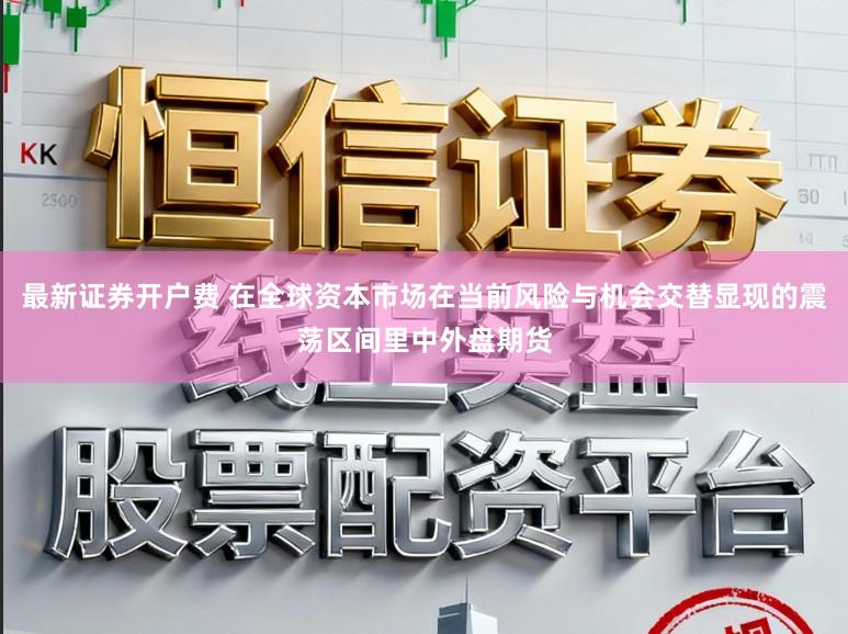 最新证券开户费 在全球资本市场在当前风险与机会交替显现的震荡区间里中外盘期货