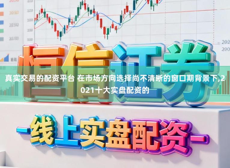真实交易的配资平台 在市场方向选择尚不清晰的窗口期背景下，2021十大实盘配资的
