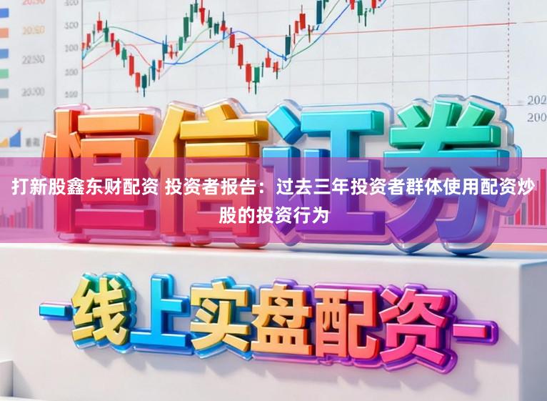 打新股鑫东财配资 投资者报告：过去三年投资者群体使用配资炒股的投资行为
