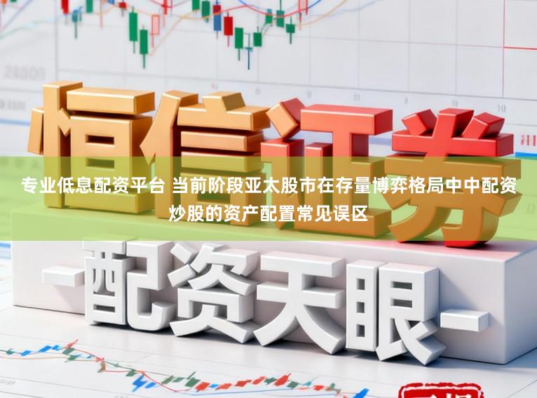 专业低息配资平台 当前阶段亚太股市在存量博弈格局中中配资炒股的资产配置常见误区